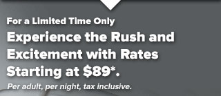 For a Limited Time Only, Experience the Rush and Excitement with Rates Starting at $89*. Per adult, per night, tax inclusive.
